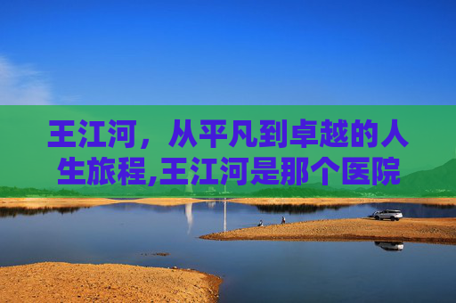 王江河，从平凡到卓越的人生旅程,王江河是那个医院的