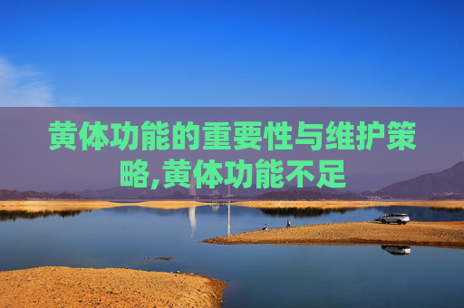 黄体功能的重要性与维护策略,黄体功能不足