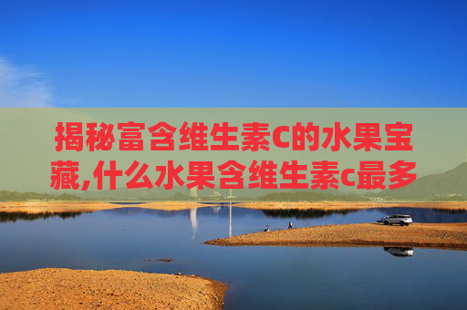 揭秘富含维生素C的水果宝藏,什么水果含维生素c最多