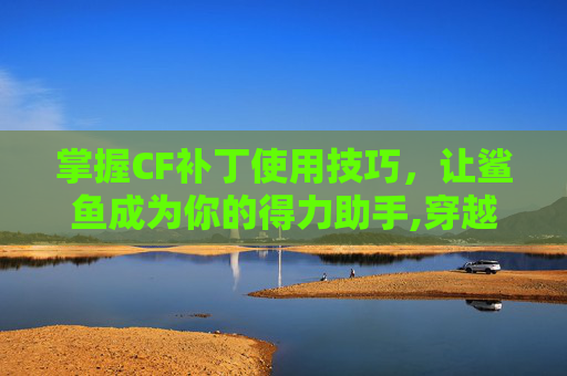 掌握CF补丁使用技巧，让鲨鱼成为你的得力助手,穿越火线鲨鱼武器怎么用