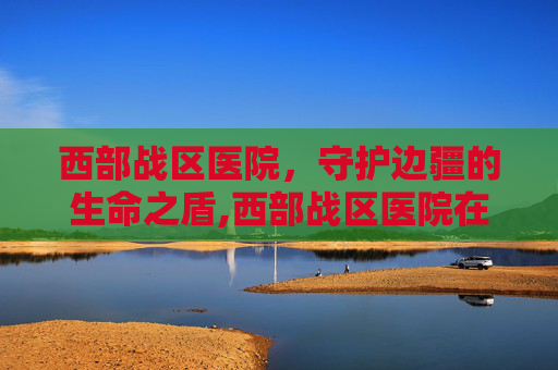 西部战区医院，守护边疆的生命之盾,西部战区医院在哪里