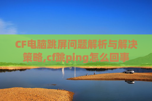 CF电脑跳屏问题解析与解决策略,cf跳ping怎么回事