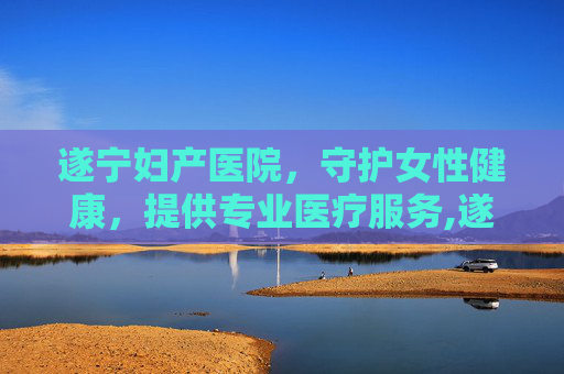 遂宁妇产医院，守护女性健康，提供专业医疗服务,遂宁妇产医院上班时间