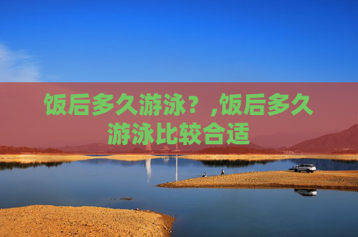 饭后多久游泳？,饭后多久游泳比较合适