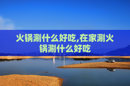 火锅涮什么好吃,在家涮火锅涮什么好吃