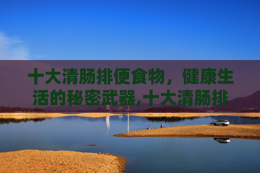 十大清肠排便食物，健康生活的秘密武器,十大清肠排便食物 减肥消脂效果好