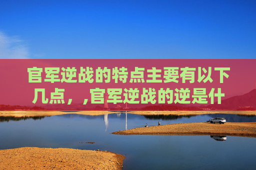 官军逆战的特点主要有以下几点，,官军逆战的逆是什么意思