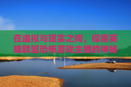 在虚拟与现实之间，探索英雄联盟恐怖游戏主播的神秘世界,lol恐怖游戏主播有哪些