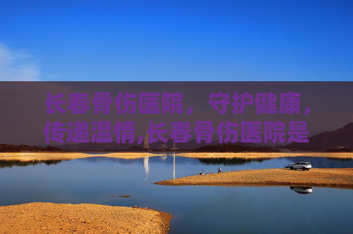 长春骨伤医院，守护健康，传递温情,长春骨伤医院是几级医院