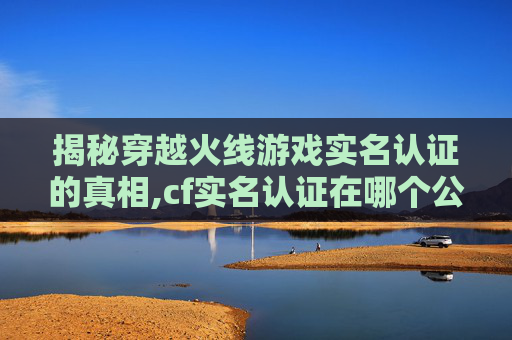 揭秘穿越火线游戏实名认证的真相,cf实名认证在哪个公众号上