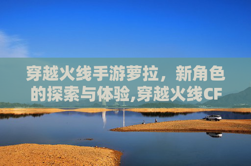 穿越火线手游萝拉，新角色的探索与体验,穿越火线CF手游萝拉
