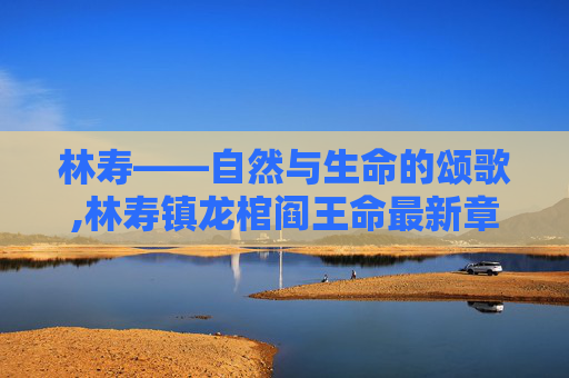 林寿——自然与生命的颂歌,林寿镇龙棺阎王命最新章节