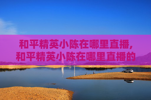 和平精英小陈在哪里直播,和平精英小陈在哪里直播的