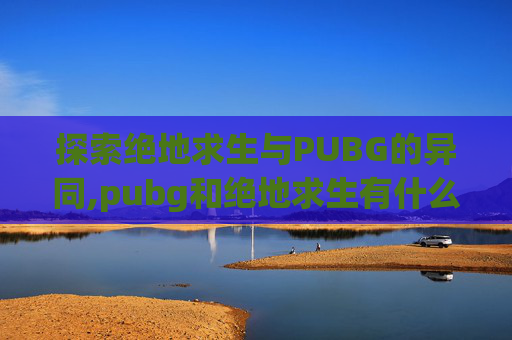 探索绝地求生与PUBG的异同,pubg和绝地求生有什么区别