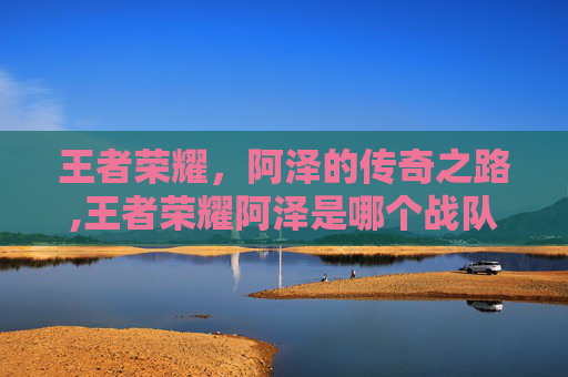 王者荣耀，阿泽的传奇之路,王者荣耀阿泽是哪个战队的