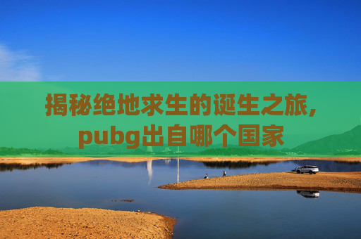揭秘绝地求生的诞生之旅,pubg出自哪个国家