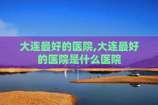 大连最好的医院,大连最好的医院是什么医院