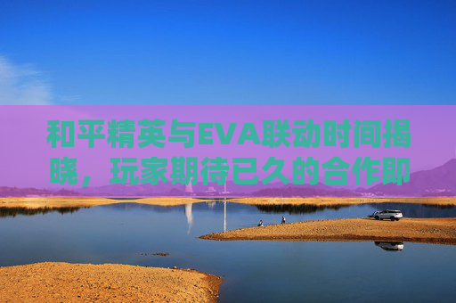 和平精英与EVA联动时间揭晓，玩家期待已久的合作即将到来！,和平精英和eva联动多久结束