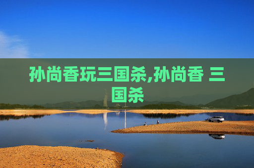 孙尚香玩三国杀,孙尚香 三国杀