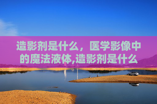 造影剂是什么，医学影像中的魔法液体,造影剂是什么东西