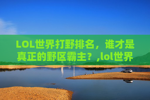 LOL世界打野排名，谁才是真正的野区霸主？,lol世界打野排名前十