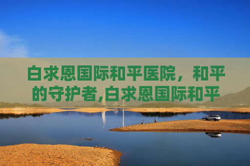 白求恩国际和平医院，和平的守护者,白求恩国际和平医院官网
