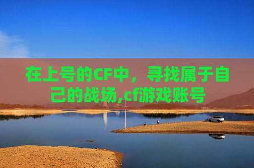在上号的CF中，寻找属于自己的战场,cf游戏账号