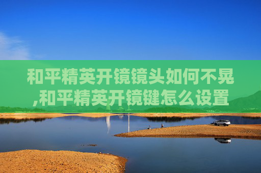 和平精英开镜镜头如何不晃,和平精英开镜键怎么设置不动