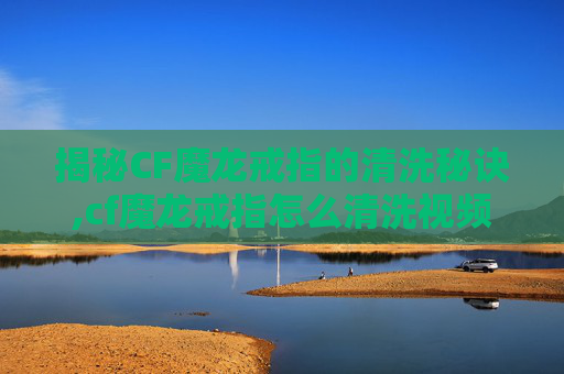 揭秘CF魔龙戒指的清洗秘诀,cf魔龙戒指怎么清洗视频