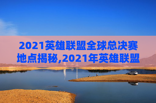 2021英雄联盟全球总决赛地点揭秘,2021年英雄联盟总决赛在哪