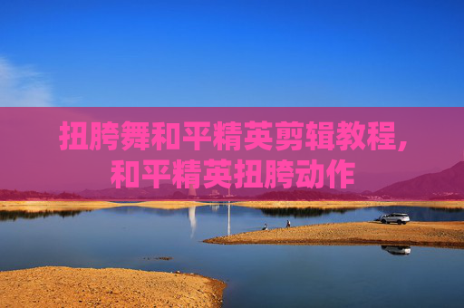 扭胯舞和平精英剪辑教程,和平精英扭胯动作