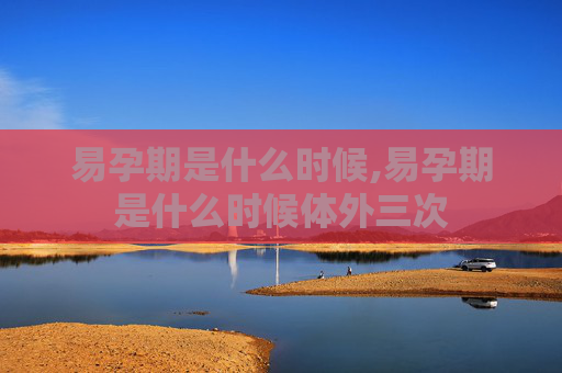 易孕期是什么时候,易孕期是什么时候体外三次