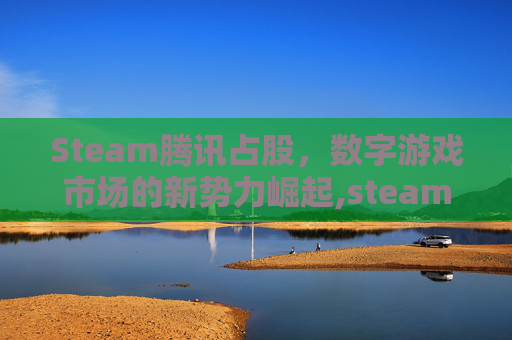 Steam腾讯占股，数字游戏市场的新势力崛起,steam的股东有腾讯吗