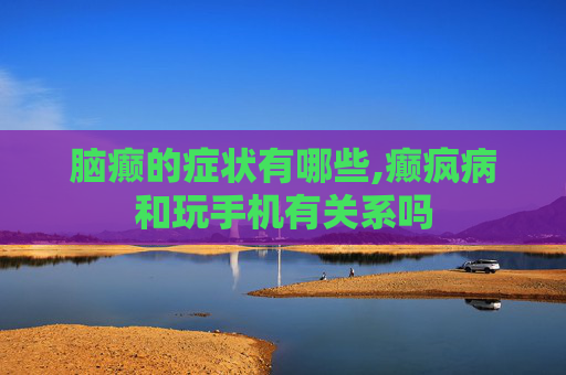 脑癫的症状有哪些,癫疯病和玩手机有关系吗