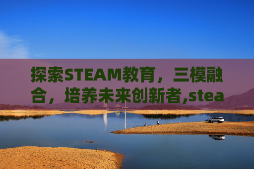 探索STEAM教育，三模融合，培养未来创新者,steam模游戏