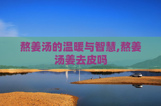 熬姜汤的温暖与智慧,熬姜汤姜去皮吗