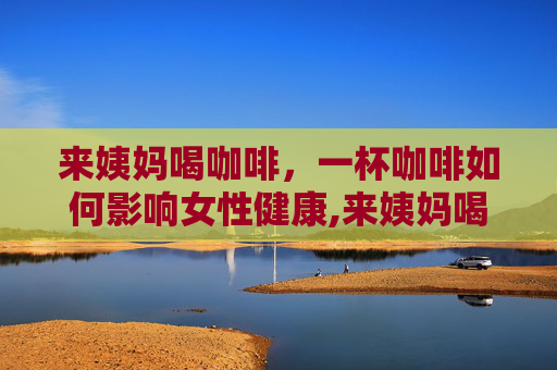 来姨妈喝咖啡，一杯咖啡如何影响女性健康,来姨妈喝咖啡会痛经吗