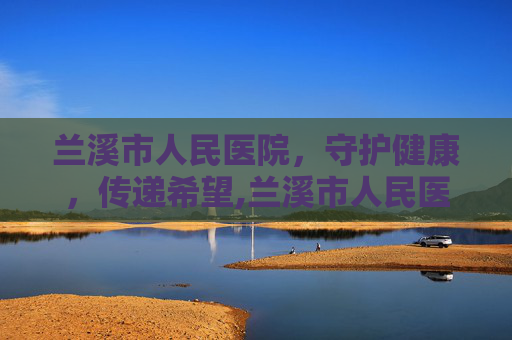 兰溪市人民医院，守护健康，传递希望,兰溪市人民医院领导班子