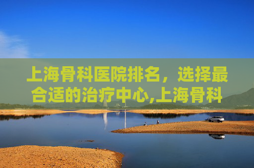 上海骨科医院排名，选择最合适的治疗中心,上海骨科医院排名一览表