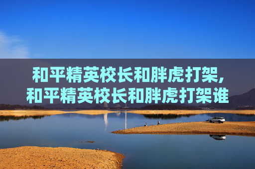 和平精英校长和胖虎打架,和平精英校长和胖虎打架谁赢了