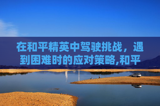 在和平精英中驾驶挑战，遇到困难时的应对策略,和平精英开车为什么方向不稳