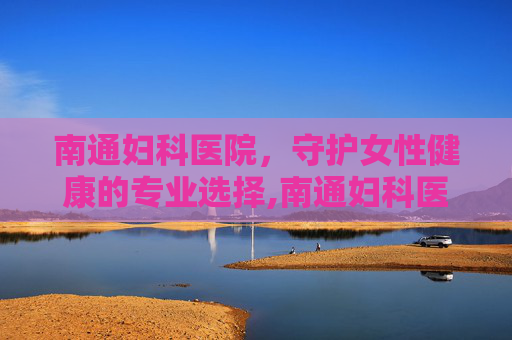 南通妇科医院，守护女性健康的专业选择,南通妇科医院去哪比较好