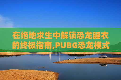 在绝地求生中解锁恐龙睡衣的终极指南,PUBG恐龙模式下载正版手机版