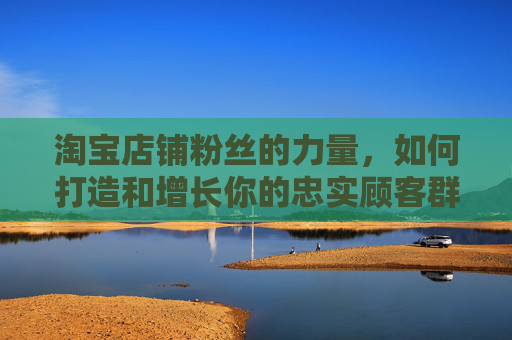 淘宝店铺粉丝的力量，如何打造和增长你的忠实顾客群体,淘宝店铺粉丝有什么作用
