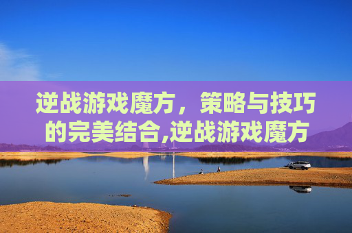 逆战游戏魔方，策略与技巧的完美结合,逆战游戏魔方怎么用