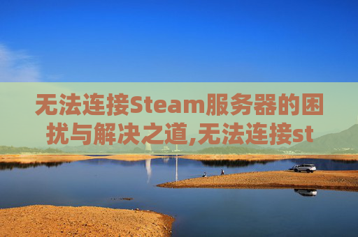 无法连接Steam服务器的困扰与解决之道,无法连接steam服务器,请检查steam登陆状态