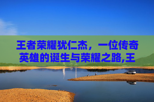王者荣耀犹仁杰，一位传奇英雄的诞生与荣耀之路,王者荣耀狭仁杰