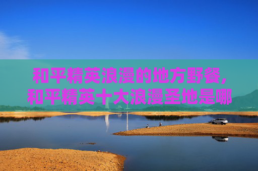 和平精英浪漫的地方野餐,和平精英十大浪漫圣地是哪里