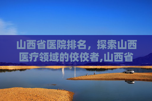 山西省医院排名，探索山西医疗领域的佼佼者,山西省医院排名前十