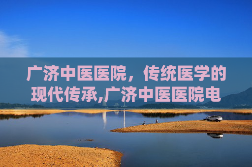 广济中医医院，传统医学的现代传承,广济中医医院电话